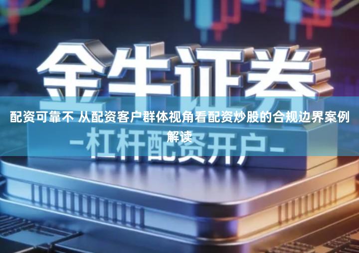 配资可靠不 从配资客户群体视角看配资炒股的合规边界案例解读
