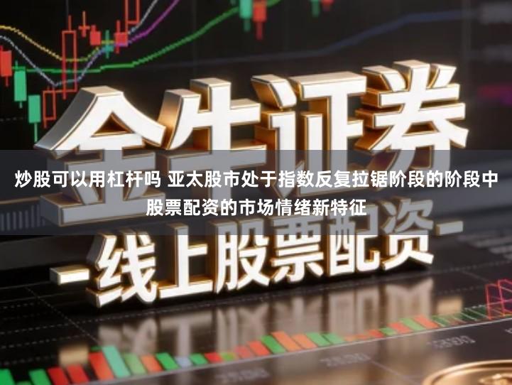 炒股可以用杠杆吗 亚太股市处于指数反复拉锯阶段的阶段中股票配资的市场情绪新特征