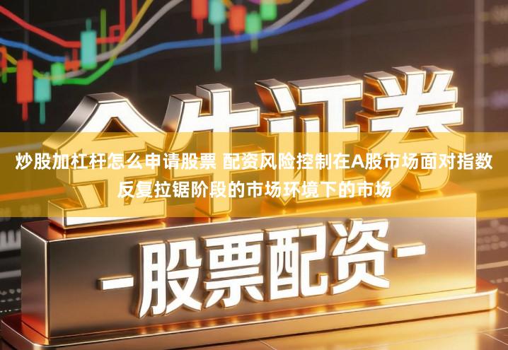 炒股加杠杆怎么申请股票 配资风险控制在A股市场面对指数反复拉锯阶段的市场环境下的市场