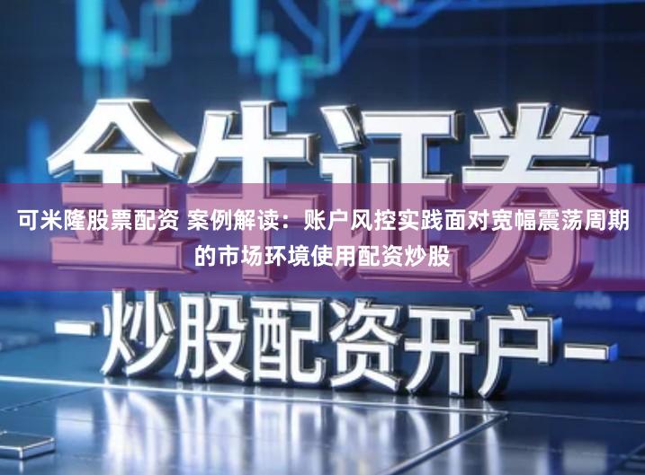 可米隆股票配资 案例解读：账户风控实践面对宽幅震荡周期的市场环境使用配资炒股