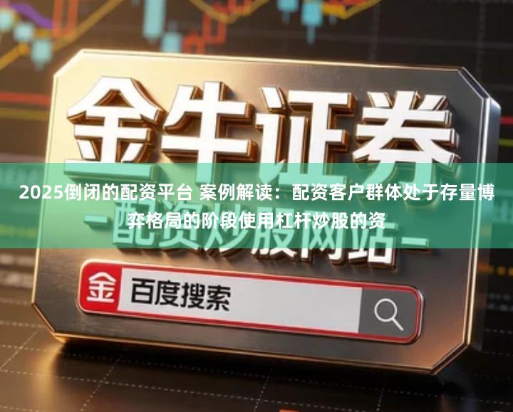 2025倒闭的配资平台 案例解读：配资客户群体处于存量博弈格局的阶段使用杠杆炒股的资