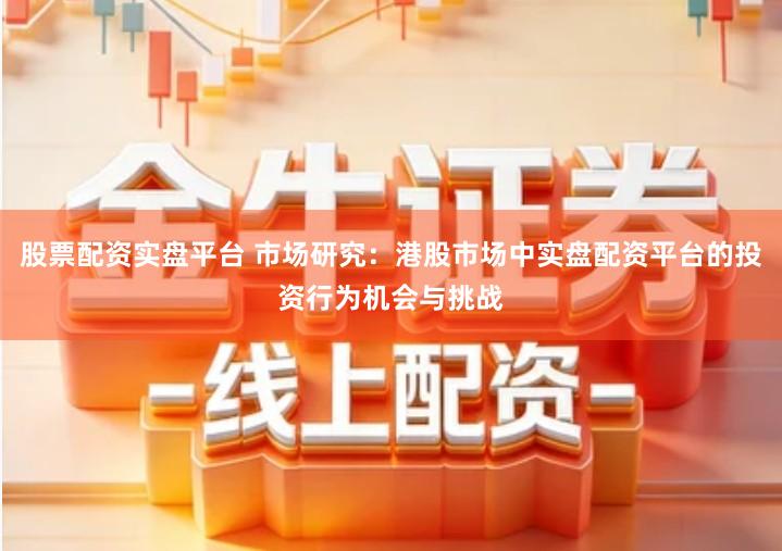股票配资实盘平台 市场研究：港股市场中实盘配资平台的投资行为机会与挑战