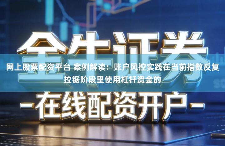 网上股票配资平台 案例解读：账户风控实践在当前指数反复拉锯阶段里使用杠杆资金的