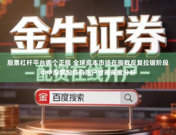 股票杠杆平台哪个正规 全球资本市场在指数反复拉锯阶段中中股票配资的账户管理深度分析