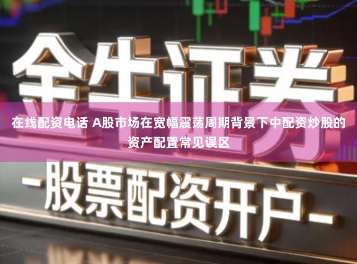 在线配资电话 A股市场在宽幅震荡周期背景下中配资炒股的资产配置常见误区