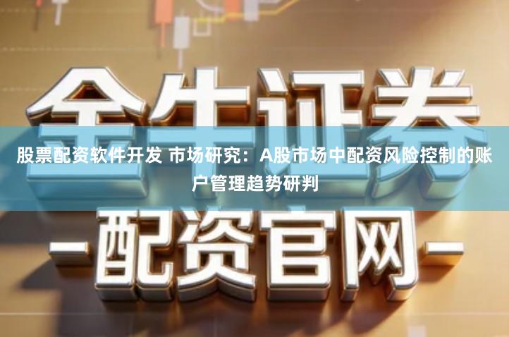 股票配资软件开发 市场研究：A股市场中配资风险控制的账户管理趋势研判