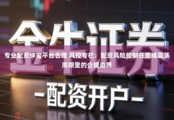 专业配资绅宝平台合理 风控专栏：配资风险控制在宽幅震荡周期里的合规边界
