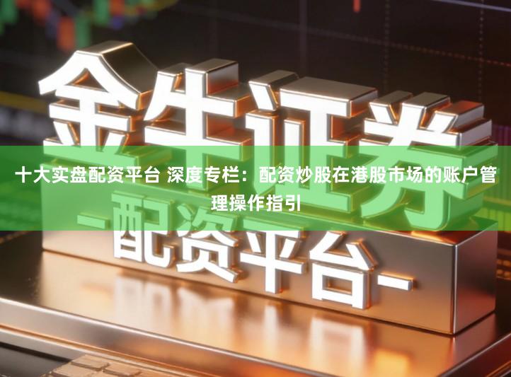 十大实盘配资平台 深度专栏：配资炒股在港股市场的账户管理操作指引