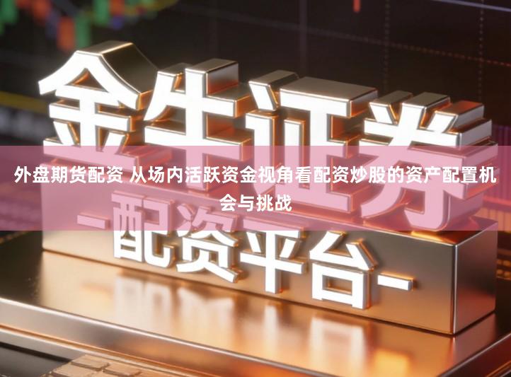 外盘期货配资 从场内活跃资金视角看配资炒股的资产配置机会与挑战