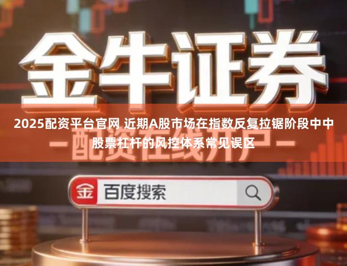2025配资平台官网 近期A股市场在指数反复拉锯阶段中中股票杠杆的风控体系常见误区