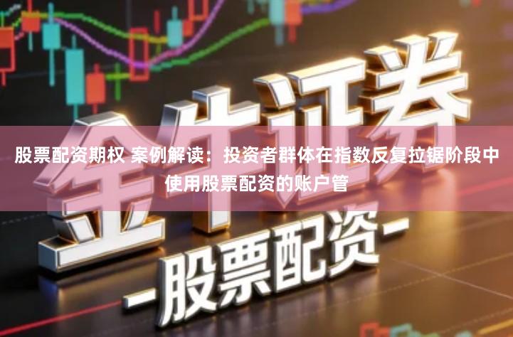 股票配资期权 案例解读：投资者群体在指数反复拉锯阶段中使用股票配资的账户管