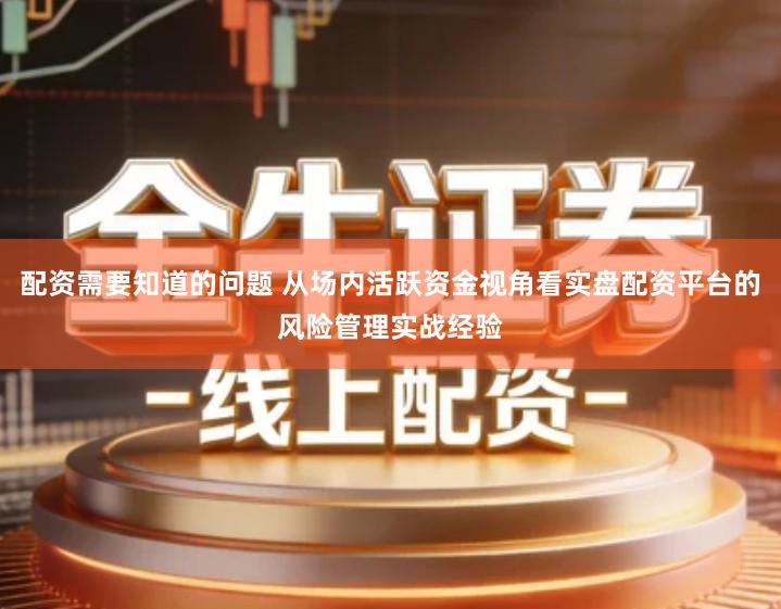 配资需要知道的问题 从场内活跃资金视角看实盘配资平台的风险管理实战经验