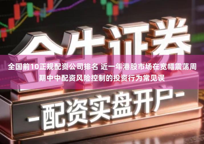 全国前10正规配资公司排名 近一年港股市场在宽幅震荡周期中中配资风险控制的投资行为常见误