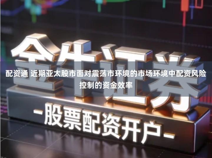 配资通 近期亚太股市面对震荡市环境的市场环境中配资风险控制的资金效率
