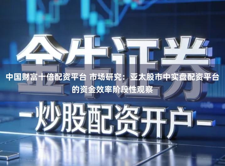 中国财富十倍配资平台 市场研究：亚太股市中实盘配资平台的资金效率阶段性观察