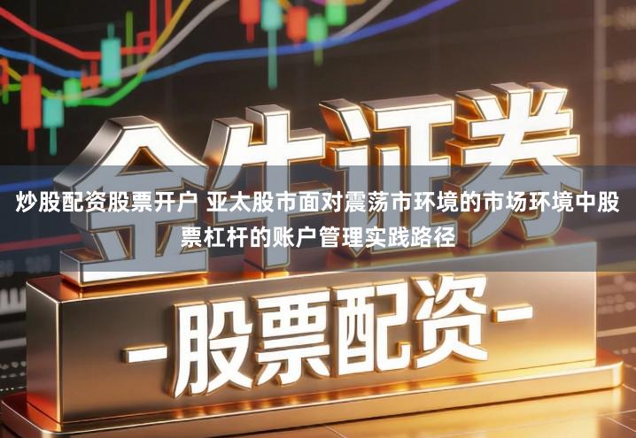 炒股配资股票开户 亚太股市面对震荡市环境的市场环境中股票杠杆的账户管理实践路径