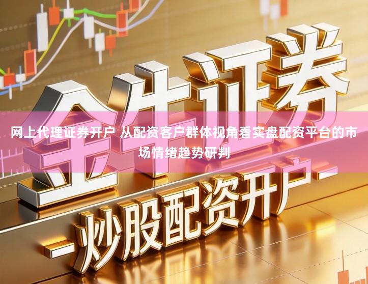 网上代理证券开户 从配资客户群体视角看实盘配资平台的市场情绪趋势研判