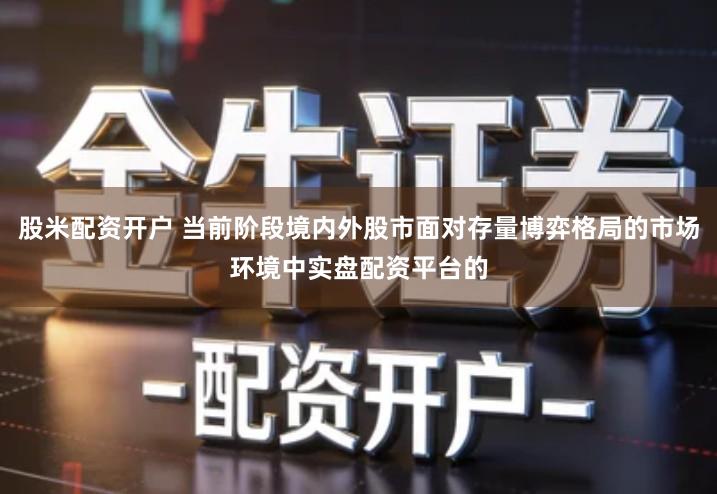 股米配资开户 当前阶段境内外股市面对存量博弈格局的市场环境中实盘配资平台的