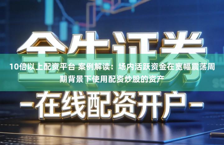 10倍以上配资平台 案例解读：场内活跃资金在宽幅震荡周期背景下使用配资炒股的资产