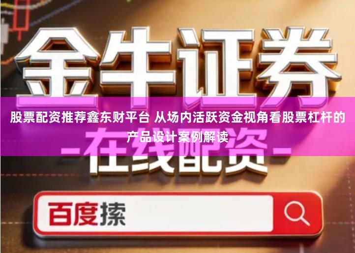 股票配资推荐鑫东财平台 从场内活跃资金视角看股票杠杆的产品设计案例解读