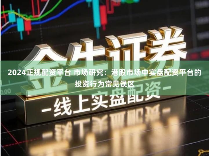 2024正规配资平台 市场研究：港股市场中实盘配资平台的投资行为常见误区
