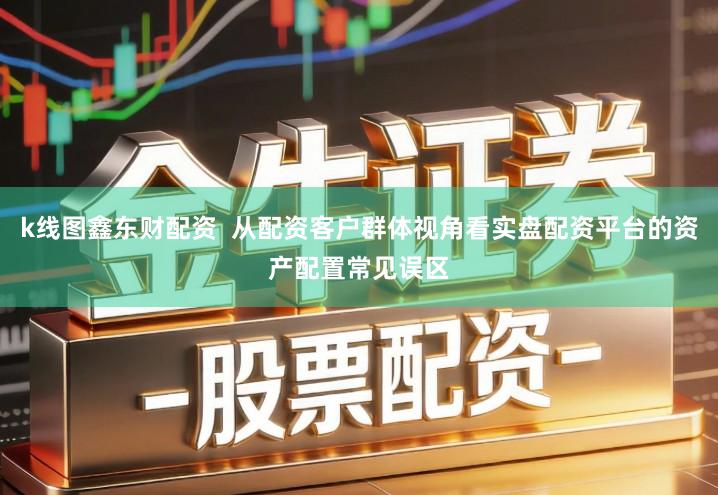 k线图鑫东财配资  从配资客户群体视角看实盘配资平台的资产配置常见误区