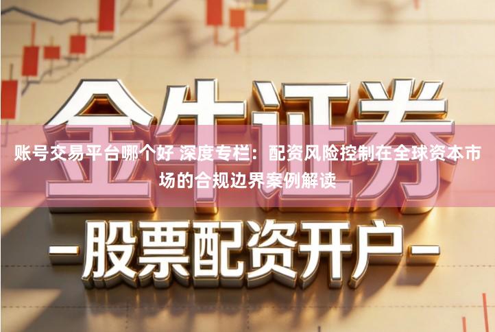 账号交易平台哪个好 深度专栏：配资风险控制在全球资本市场的合规边界案例解读