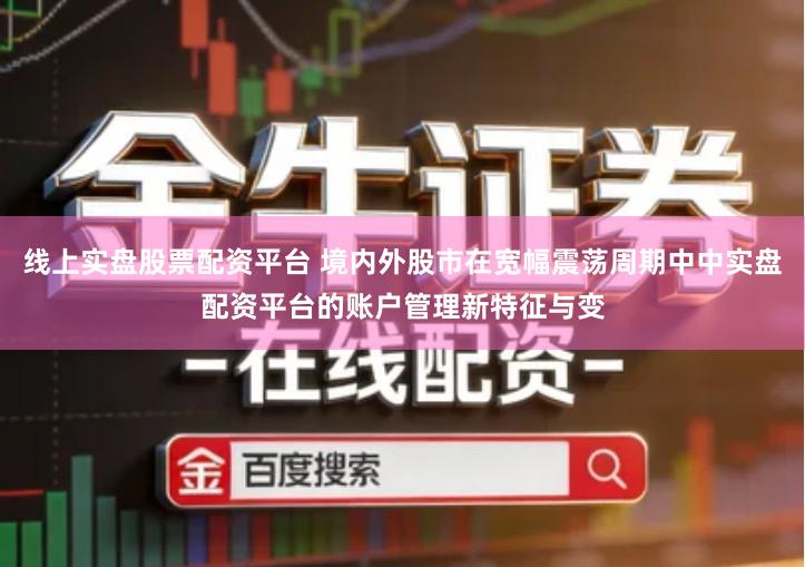 线上实盘股票配资平台 境内外股市在宽幅震荡周期中中实盘配资平台的账户管理新特征与变