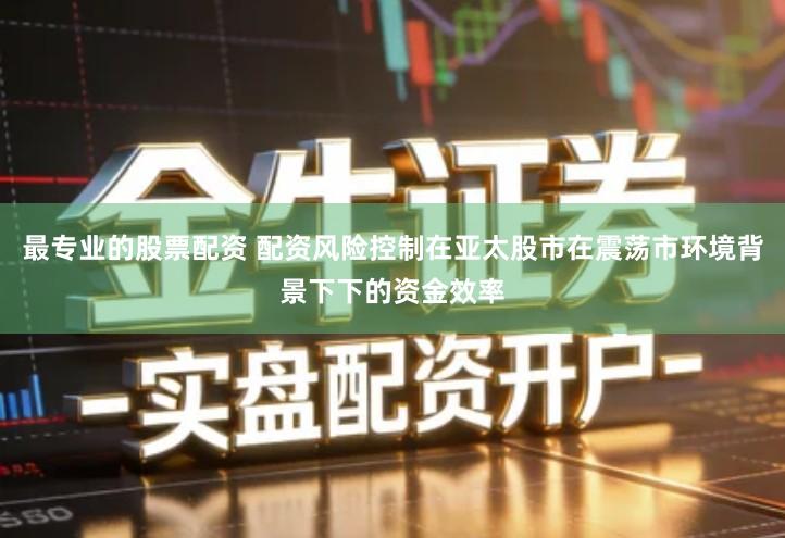 最专业的股票配资 配资风险控制在亚太股市在震荡市环境背景下下的资金效率