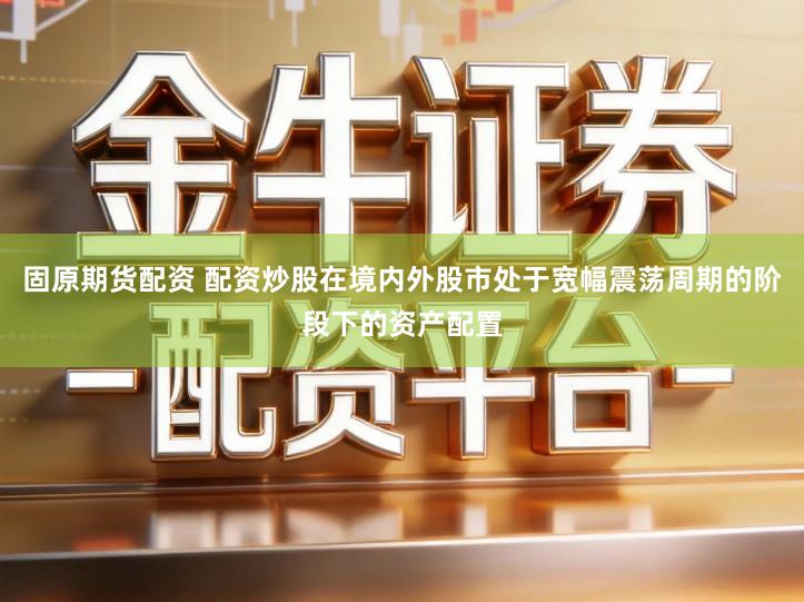固原期货配资 配资炒股在境内外股市处于宽幅震荡周期的阶段下的资产配置