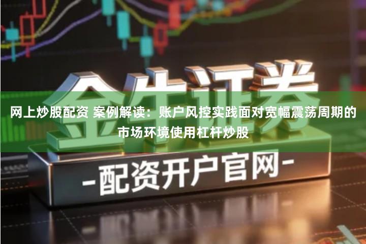 网上炒股配资 案例解读：账户风控实践面对宽幅震荡周期的市场环境使用杠杆炒股