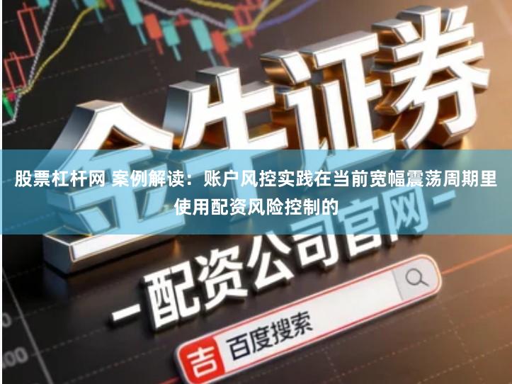 股票杠杆网 案例解读：账户风控实践在当前宽幅震荡周期里使用配资风险控制的