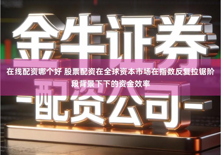 在线配资哪个好 股票配资在全球资本市场在指数反复拉锯阶段背景下下的资金效率