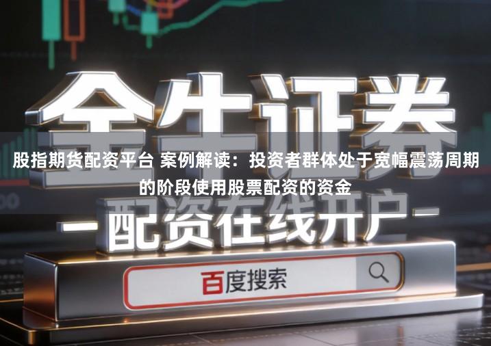 股指期货配资平台 案例解读：投资者群体处于宽幅震荡周期的阶段使用股票配资的资金