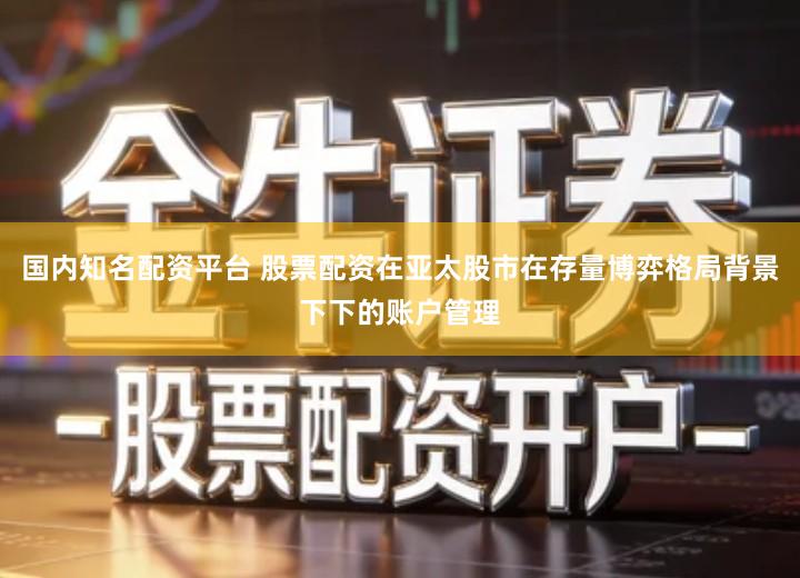国内知名配资平台 股票配资在亚太股市在存量博弈格局背景下下的账户管理