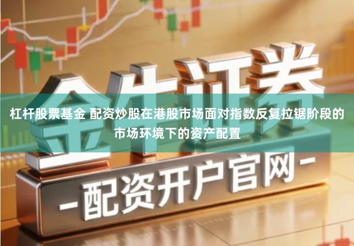 杠杆股票基金 配资炒股在港股市场面对指数反复拉锯阶段的市场环境下的资产配置