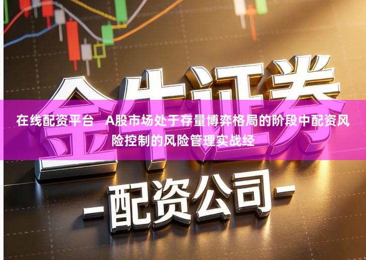 在线配资平台   A股市场处于存量博弈格局的阶段中配资风险控制的风险管理实战经