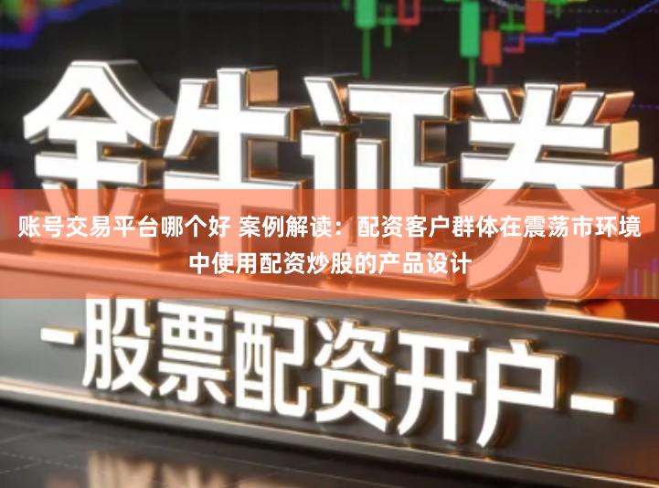 账号交易平台哪个好 案例解读：配资客户群体在震荡市环境中使用配资炒股的产品设计