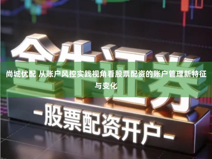 尚城优配 从账户风控实践视角看股票配资的账户管理新特征与变化