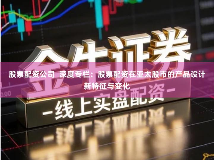 股票配资公司  深度专栏：股票配资在亚太股市的产品设计新特征与变化