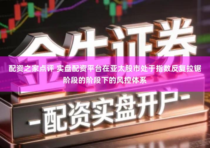 配资之家点评 实盘配资平台在亚太股市处于指数反复拉锯阶段的阶段下的风控体系
