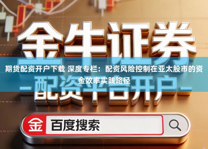 期货配资开户下载 深度专栏：配资风险控制在亚太股市的资金效率实践路径
