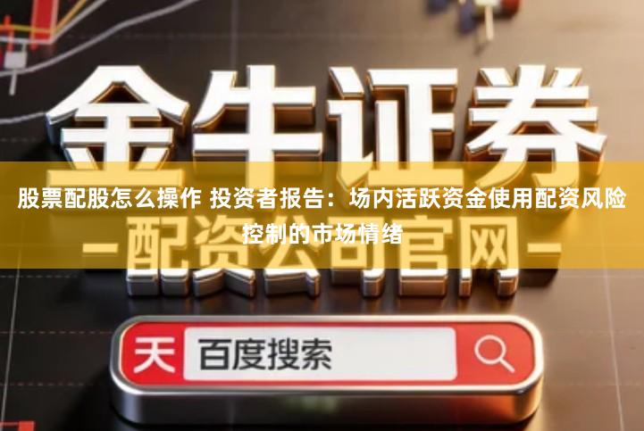 股票配股怎么操作 投资者报告：场内活跃资金使用配资风险控制的市场情绪