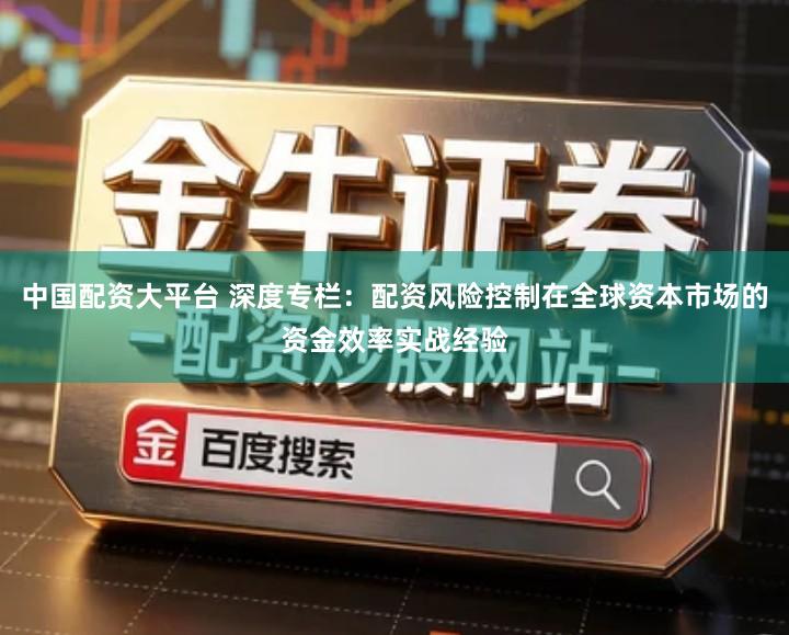 中国配资大平台 深度专栏：配资风险控制在全球资本市场的资金效率实战经验