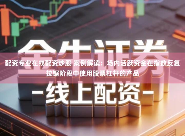配资专业在线配资炒股 案例解读：场内活跃资金在指数反复拉锯阶段中使用股票杠杆的产品