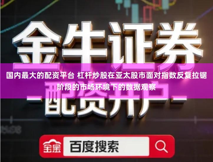 国内最大的配资平台 杠杆炒股在亚太股市面对指数反复拉锯阶段的市场环境下的数据观察