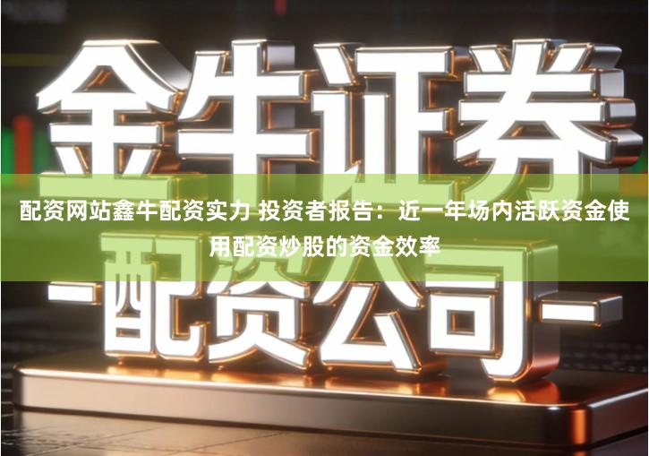 配资网站鑫牛配资实力 投资者报告：近一年场内活跃资金使用配资炒股的资金效率