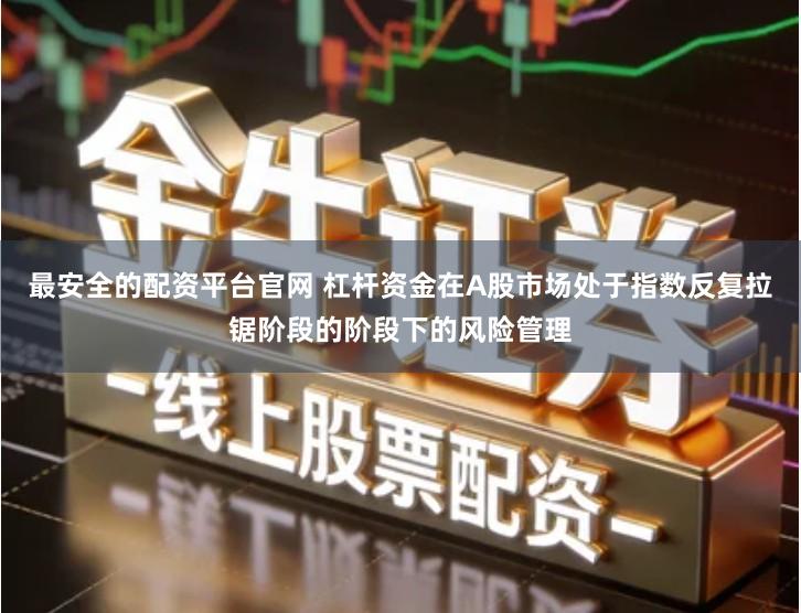 最安全的配资平台官网 杠杆资金在A股市场处于指数反复拉锯阶段的阶段下的风险管理