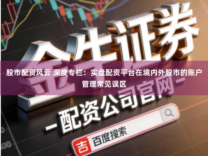 股市配资风云 深度专栏：实盘配资平台在境内外股市的账户管理常见误区