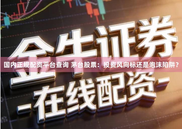 国内正规配资平台查询 茅台股票：投资风向标还是泡沫陷阱？